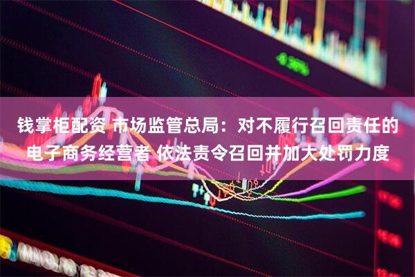 钱掌柜配资 市场监管总局：对不履行召回责任的电子商务经营者 依法责令召回并加大处罚力度