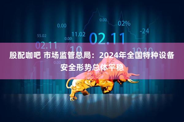 股配咖吧 市场监管总局：2024年全国特种设备安全形势总体平稳