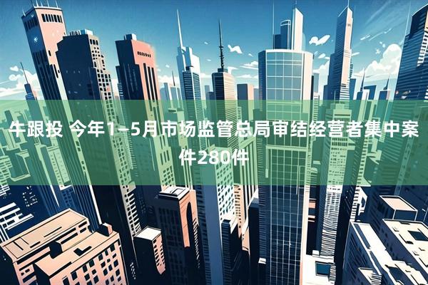牛跟投 今年1—5月市场监管总局审结经营者集中案件280件