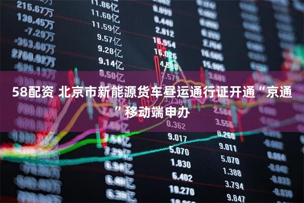 58配资 北京市新能源货车昼运通行证开通“京通”移动端申办