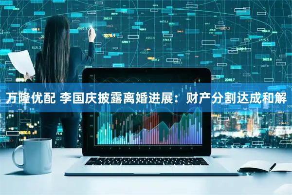 万隆优配 李国庆披露离婚进展：财产分割达成和解
