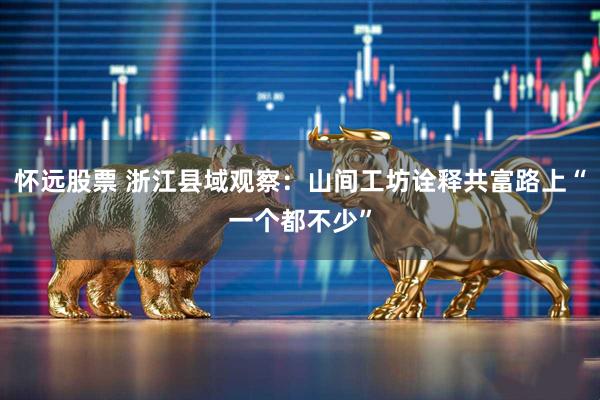 怀远股票 浙江县域观察：山间工坊诠释共富路上“一个都不少”