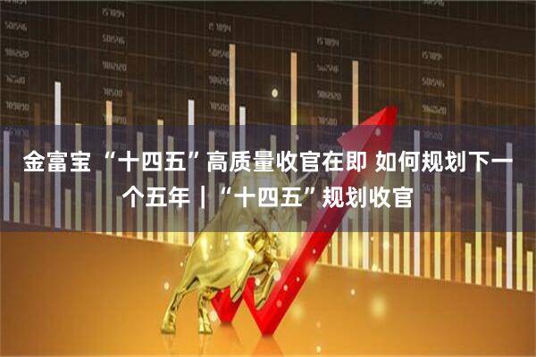 金富宝 “十四五”高质量收官在即 如何规划下一个五年｜“十四五”规划收官