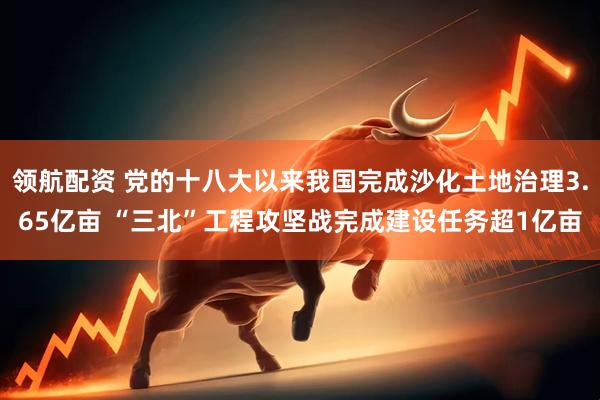 领航配资 党的十八大以来我国完成沙化土地治理3.65亿亩 “三北”工程攻坚战完成建设任务超1亿亩