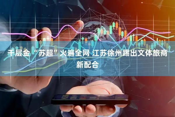 千层金 “苏超”火遍全网 江苏徐州踢出文体旅商新配合