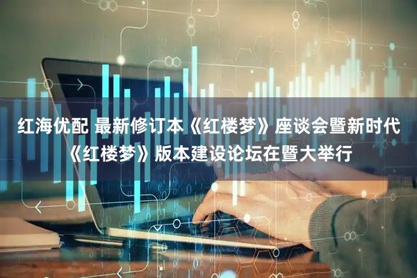 红海优配 最新修订本《红楼梦》座谈会暨新时代《红楼梦》版本建设论坛在暨大举行