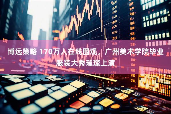 博远策略 170万人在线围观，广州美术学院毕业服装大秀璀璨上演