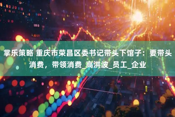 掌乐策略 重庆市荣昌区委书记带头下馆子：要带头消费，带领消费_高洪波_员工_企业