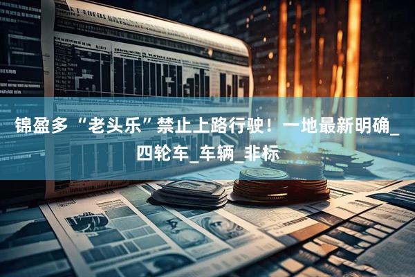 锦盈多 “老头乐”禁止上路行驶！一地最新明确_四轮车_车辆_非标