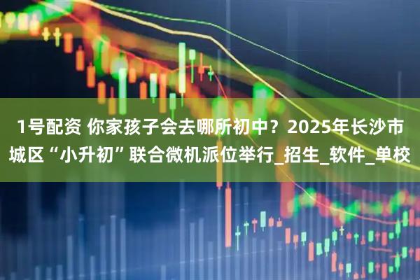 1号配资 你家孩子会去哪所初中？2025年长沙市城区“小升初”联合微机派位举行_招生_软件_单校
