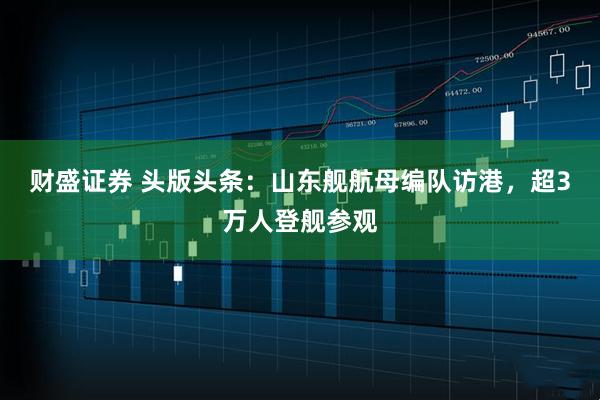 财盛证券 头版头条：山东舰航母编队访港，超3万人登舰参观
