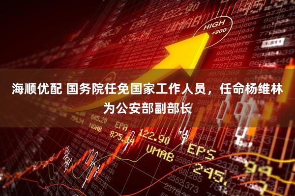海顺优配 国务院任免国家工作人员，任命杨维林为公安部副部长