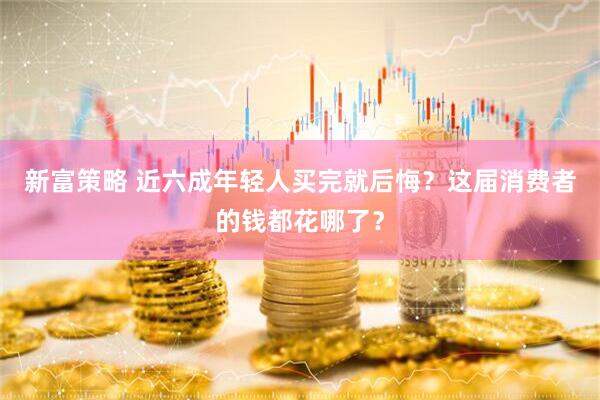 新富策略 近六成年轻人买完就后悔？这届消费者的钱都花哪了？