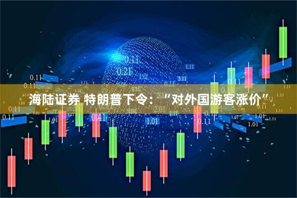 海陆证券 特朗普下令：“对外国游客涨价”