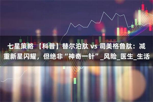 七星策略 【科普】替尔泊肽 vs 司美格鲁肽：减重新星闪耀，但绝非“神奇一针”_风险_医生_生活