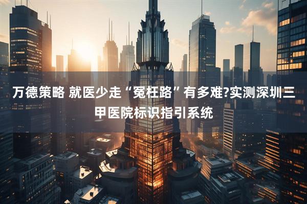 万德策略 就医少走“冤枉路”有多难?实测深圳三甲医院标识指引系统