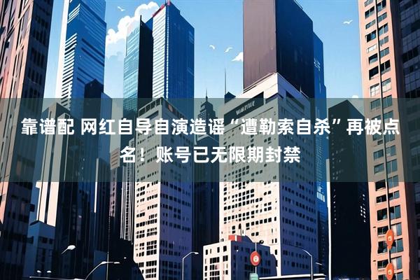 靠谱配 网红自导自演造谣“遭勒索自杀”再被点名！账号已无限期封禁