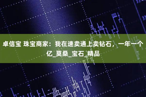 卓信宝 珠宝商家：我在速卖通上卖钻石，一年一个亿_莫桑_宝石_精品