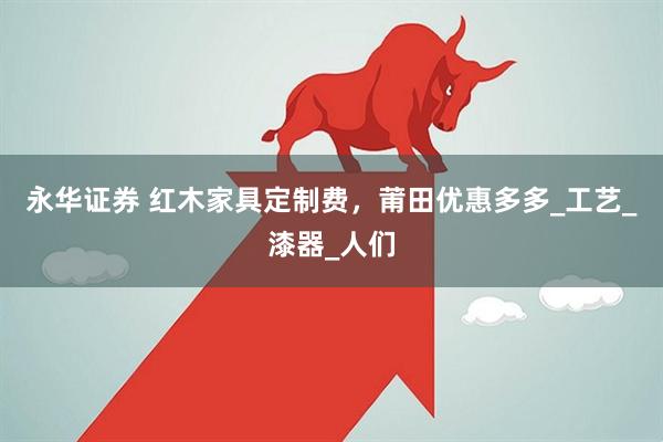 永华证券 红木家具定制费，莆田优惠多多_工艺_漆器_人们