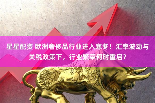 星星配资 欧洲奢侈品行业进入寒冬！汇率波动与关税政策下，行业繁荣何时重启？