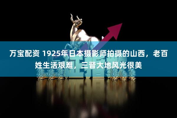万宝配资 1925年日本摄影师拍摄的山西，老百姓生活艰难，三晋大地风光很美