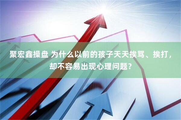 聚宏鑫操盘 为什么以前的孩子天天挨骂、挨打，却不容易出现心理问题？