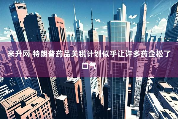 米升网 特朗普药品关税计划似乎让许多药企松了口气