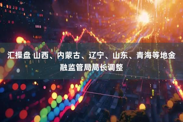 汇操盘 山西、内蒙古、辽宁、山东、青海等地金融监管局局长调整