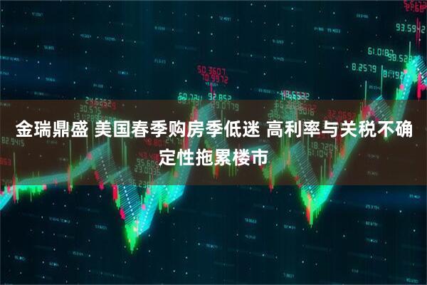 金瑞鼎盛 美国春季购房季低迷 高利率与关税不确定性拖累楼市