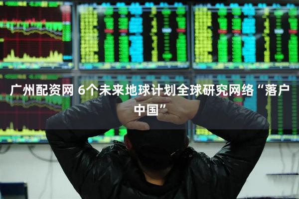 广州配资网 6个未来地球计划全球研究网络“落户中国”