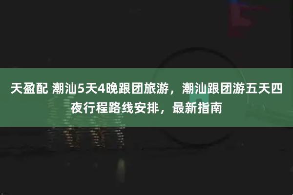 天盈配 潮汕5天4晚跟团旅游,潮汕跟团游五天四夜行程路线安排,最新指南