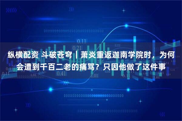 纵横配资 斗破苍穹｜萧炎重返迦南学院时，为何会遭到千百二老的痛骂？只因他做了这件事
