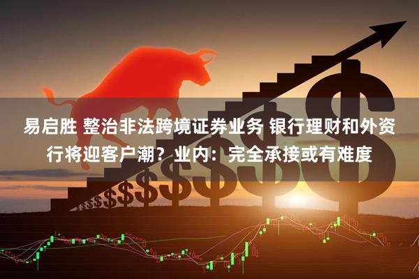 易启胜 整治非法跨境证券业务 银行理财和外资行将迎客户潮？业内：完全承接或有难度