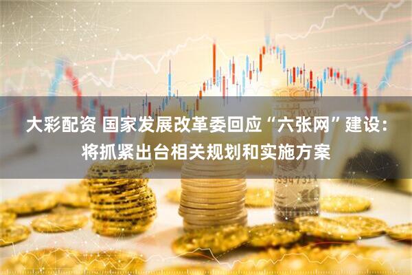 大彩配资 国家发展改革委回应“六张网”建设：将抓紧出台相关规划和实施方案