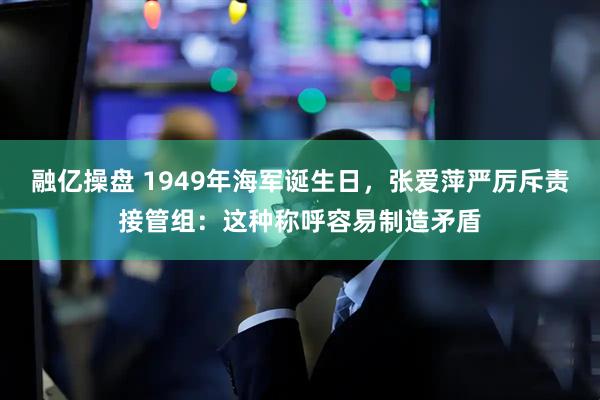 融亿操盘 1949年海军诞生日,张爱萍严厉斥责接管组:这种称呼容易制造矛盾